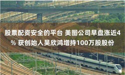 股票配资安全的平台 美图公司早盘涨近4% 获创始人吴欣鸿增持100万股股份