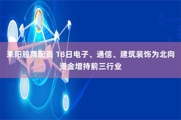 耒阳股票配资 18日电子、通信、建筑装饰为北向资金增持前三行业