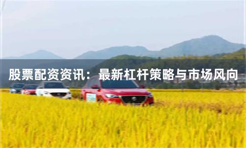 股票配资资讯：最新杠杆策略与市场风向
